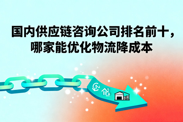 國內(nèi)供應(yīng)鏈咨詢公司排名前十，哪家能優(yōu)化物流降成本？